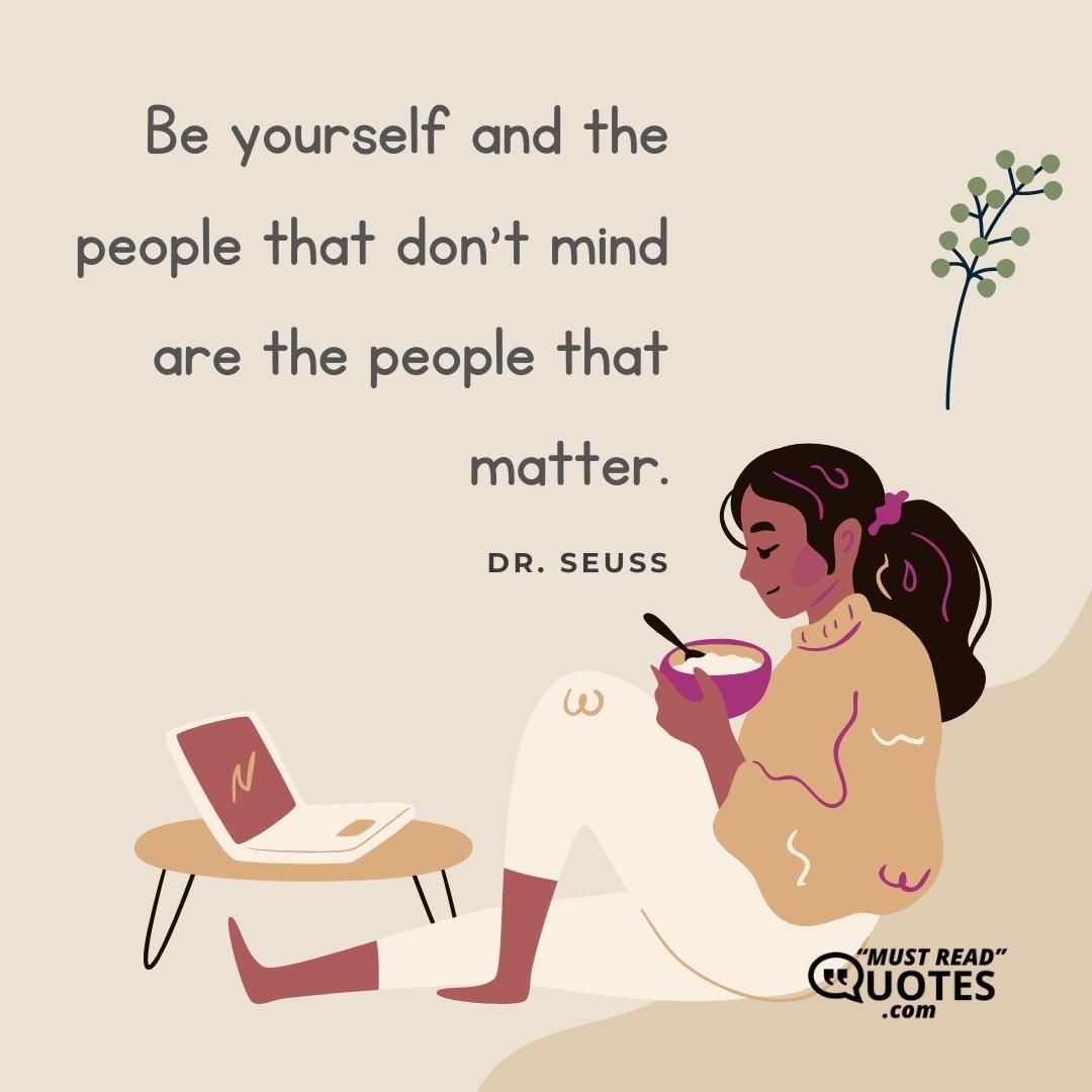 Be yourself and the people that don't mind are the people that matter.