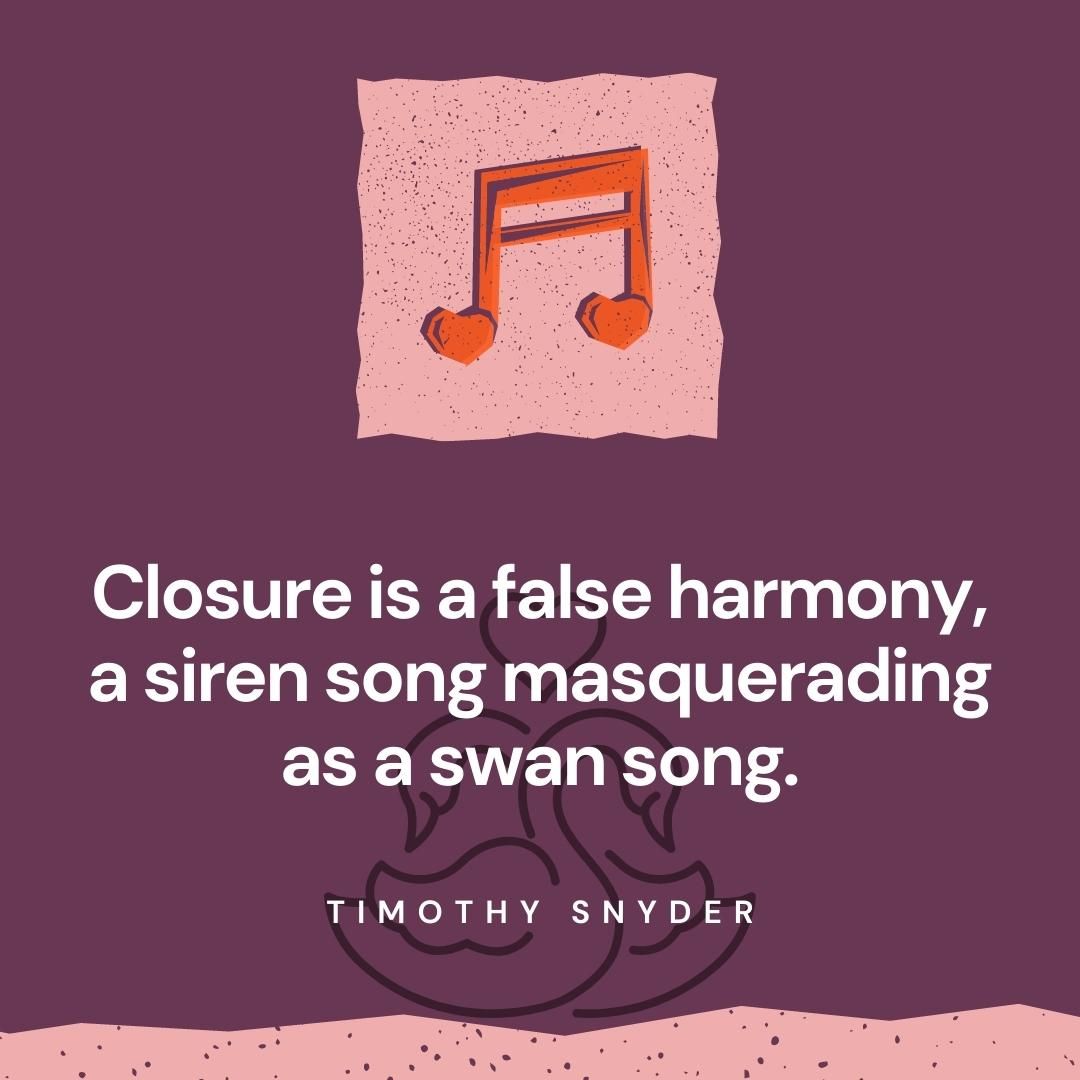 Closure is a false harmony, a siren song masquerading as a swan song.