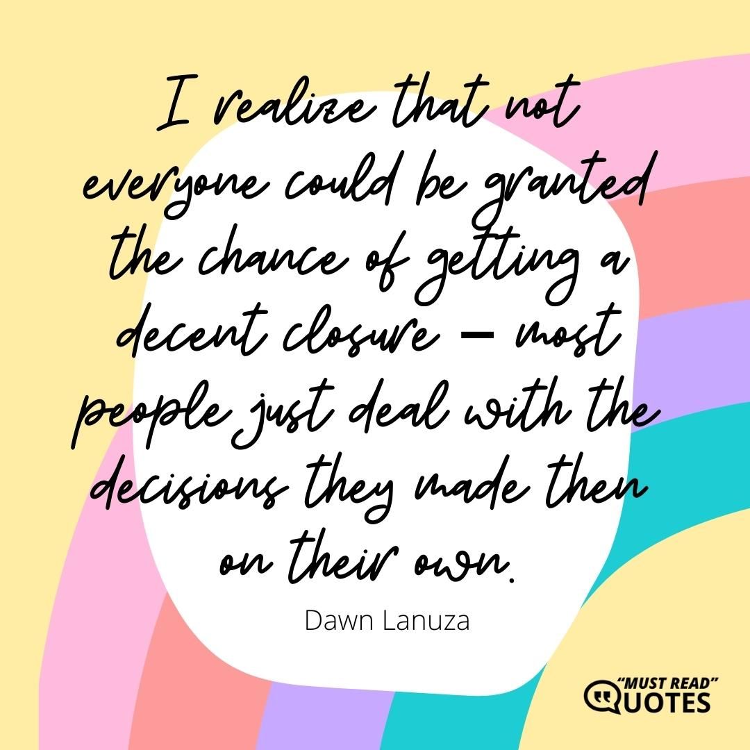 I realize that not everyone could be granted the chance of getting a decent closure – most people just deal with the decisions they made then on their own.