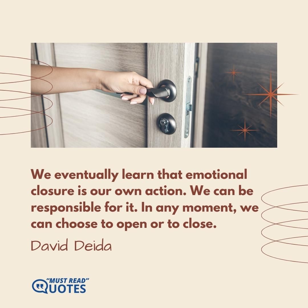 We eventually learn that emotional closure is our own action. We can be responsible for it. In any moment, we can choose to open or to close.
