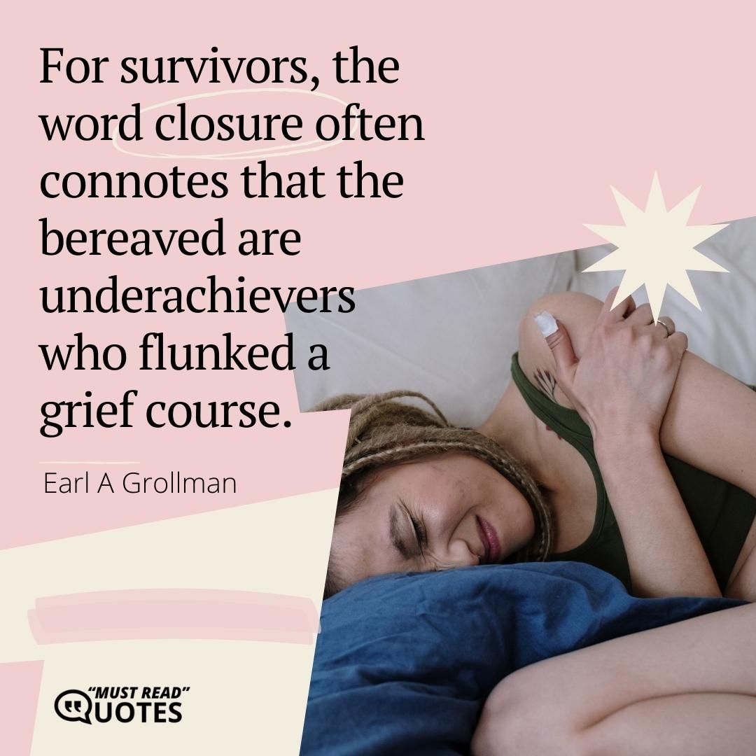 For survivors, the word closure often connotes that the bereaved are underachievers who flunked a grief course.