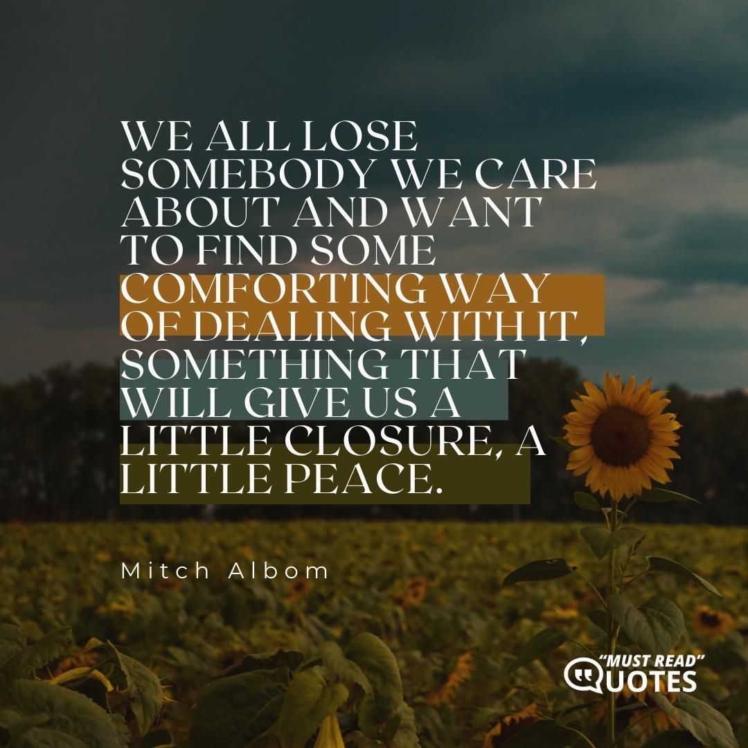 We all lose somebody we care about and want to find some comforting way of dealing with it, something that will give us a little closure, a little peace.