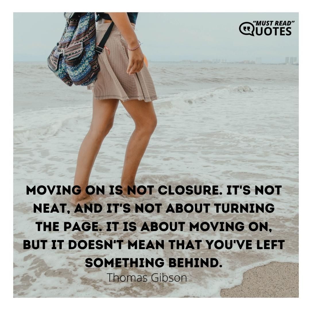 Moving on is not closure. It's not neat, and it's not about turning the page. It is about moving on, but it doesn't mean that you've left something behind.