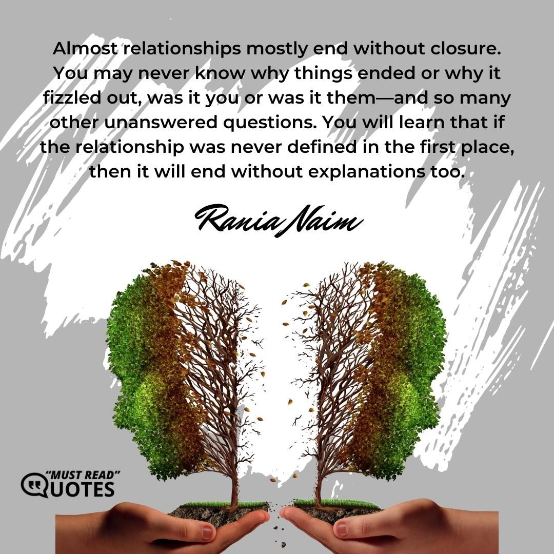 Almost relationships mostly end without closure. You may never know why things ended or why it fizzled out, was it you or was it them—and so many other unanswered questions. You will learn that if the relationship was never defined in the first place, then it will end without explanations too.