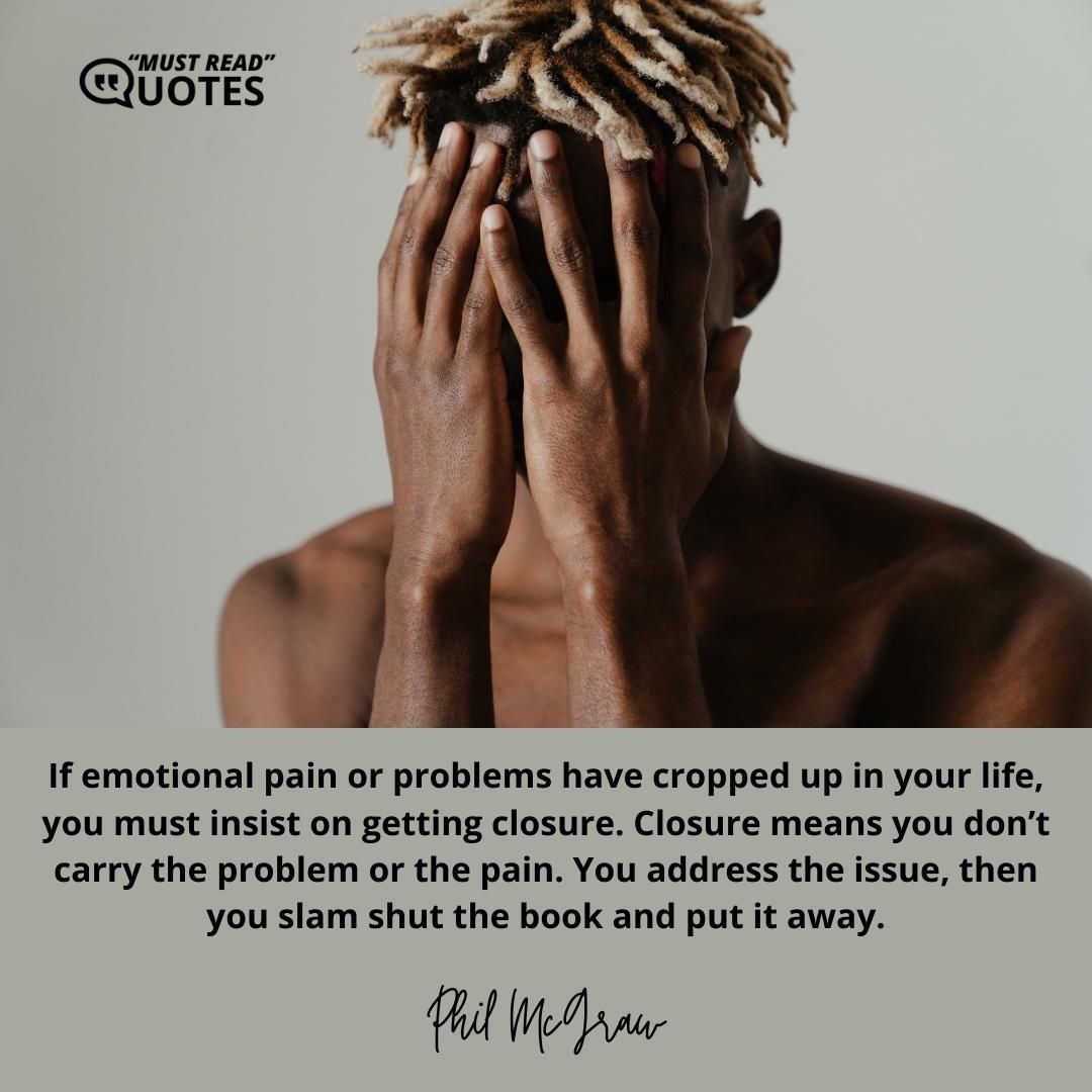 If emotional pain or problems have cropped up in your life, you must insist on getting closure. Closure means you don’t carry the problem or the pain. You address the issue, then you slam shut the book and put it away.