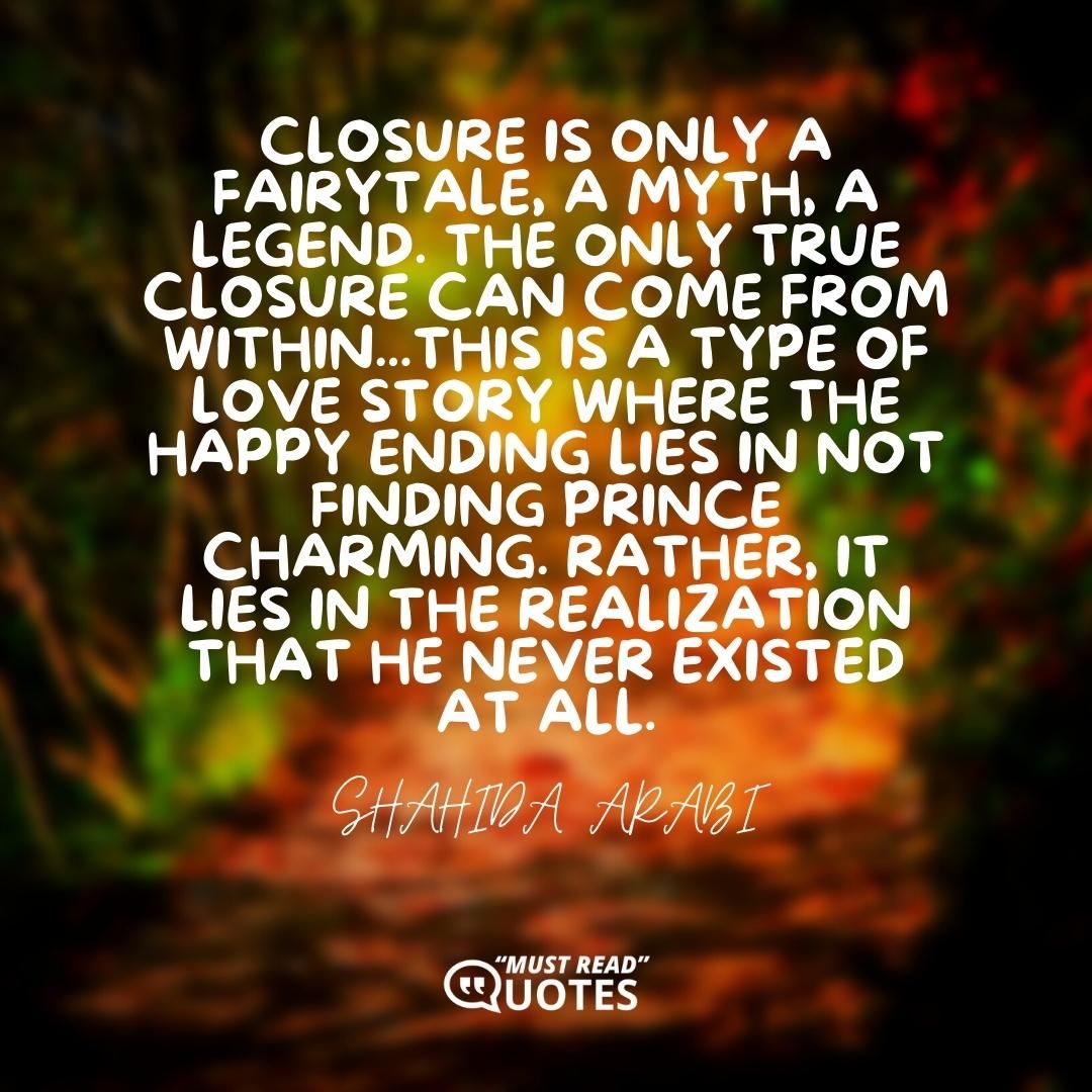 Closure is only a fairytale, a myth, a legend. The only true closure can come from within...this is a type of love story where the happy ending lies in not finding Prince Charming. Rather, it lies in the realization that he never existed at all.