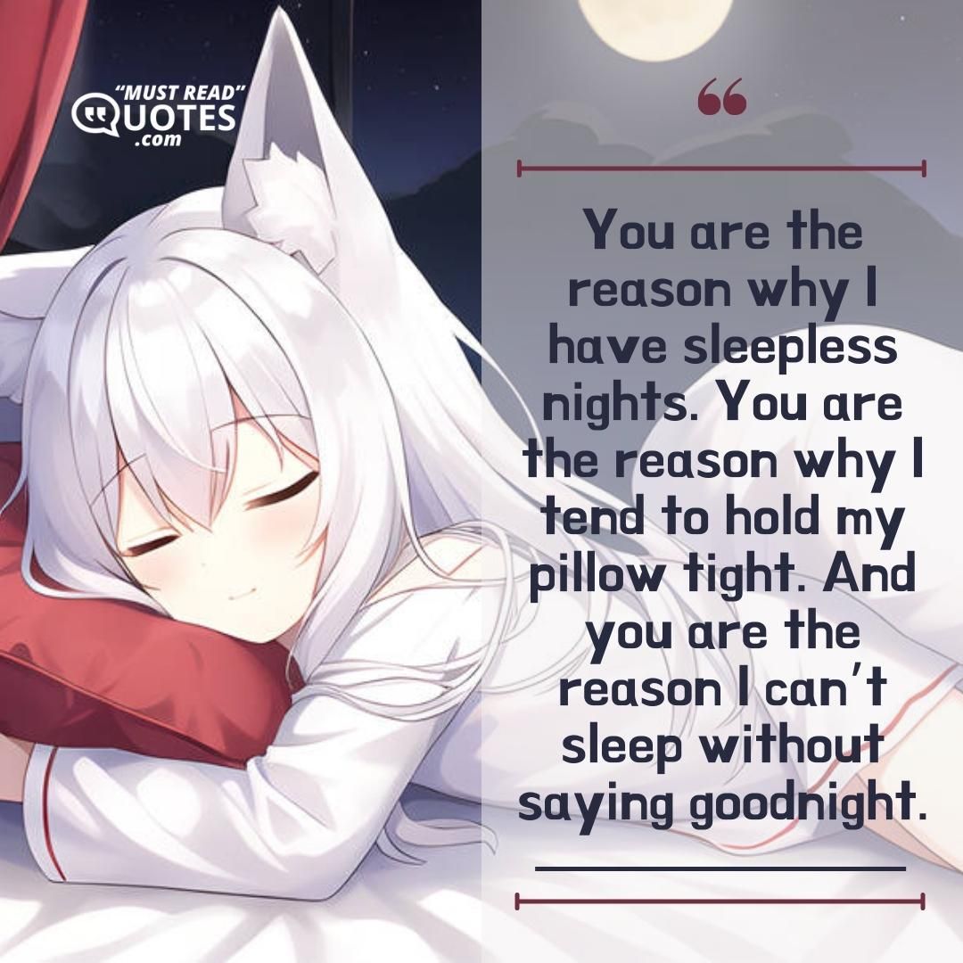 You are the reason why I have sleepless nights. You are the reason why I tend to hold my pillow tight. And you are the reason I can’t sleep without saying goodnight.