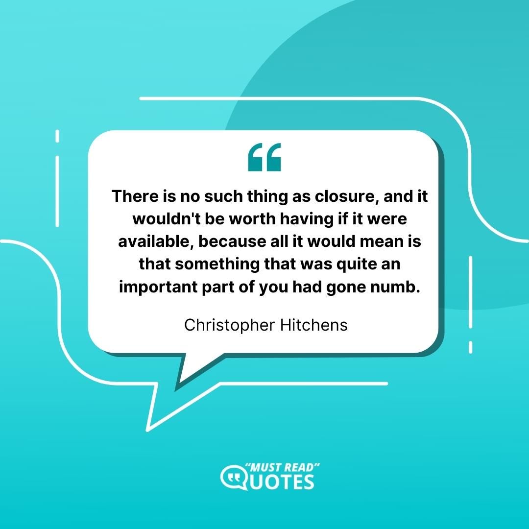 There is no such thing as closure, and it wouldn't be worth having if it were available, because all it would mean is that something that was quite an important part of you had gone numb.