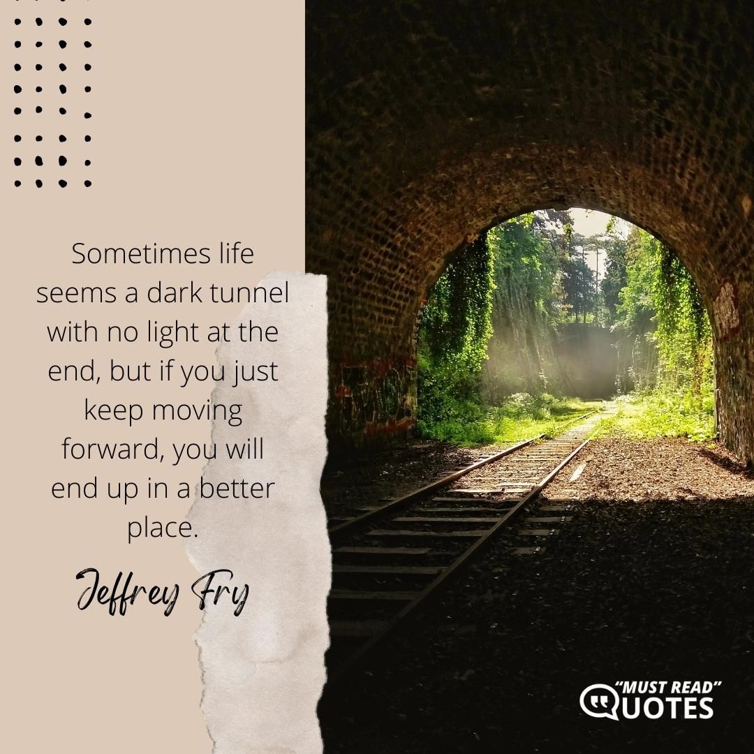 Sometimes life seems a dark tunnel with no light at the end, but if you just keep moving forward, you will end up in a better place.