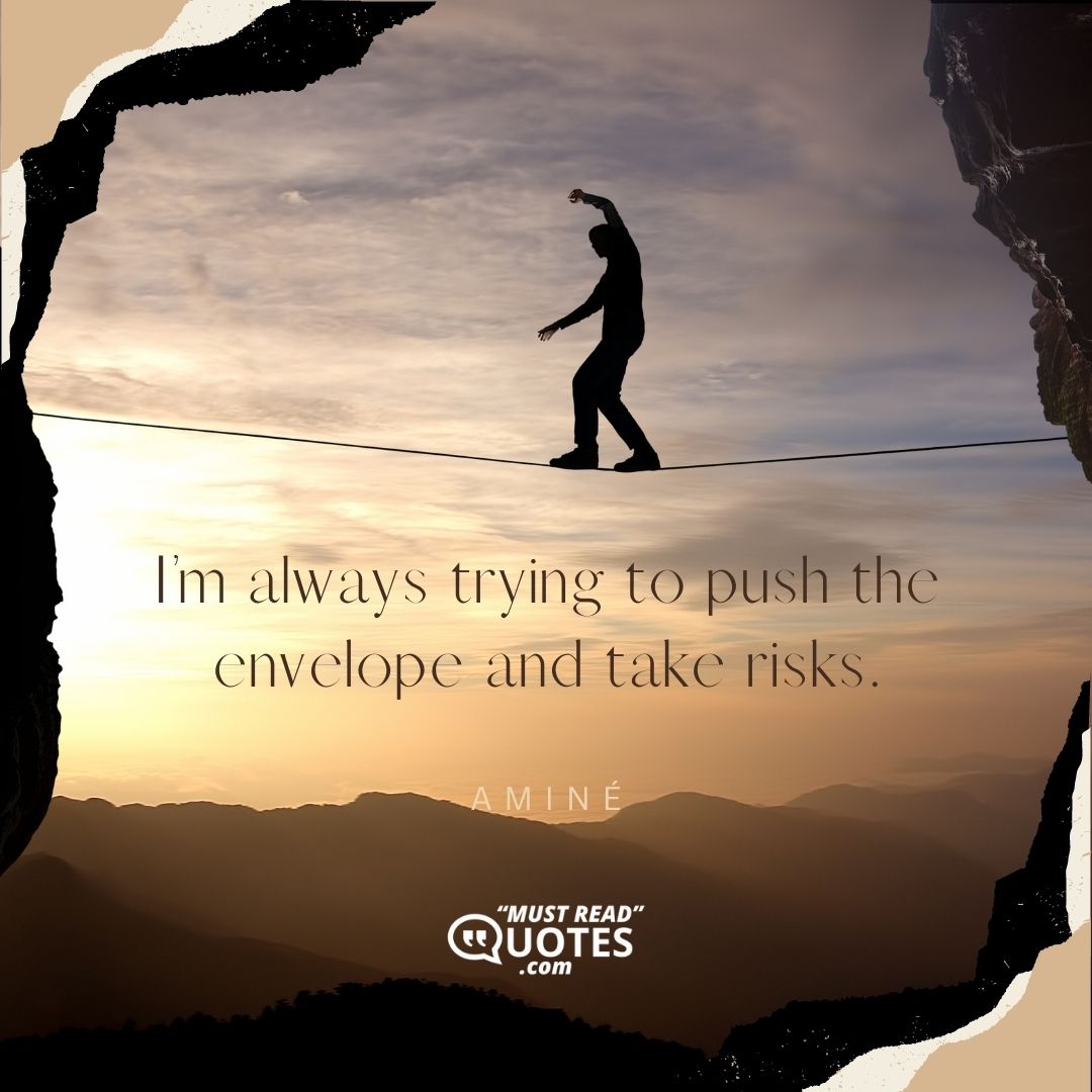 I’m always trying to push the envelope and take risks.