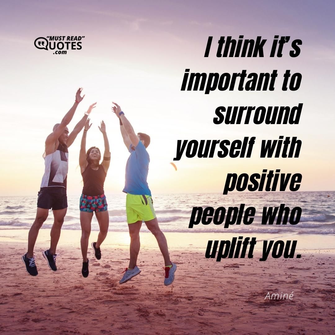 I think it’s important to surround yourself with positive people who uplift you.