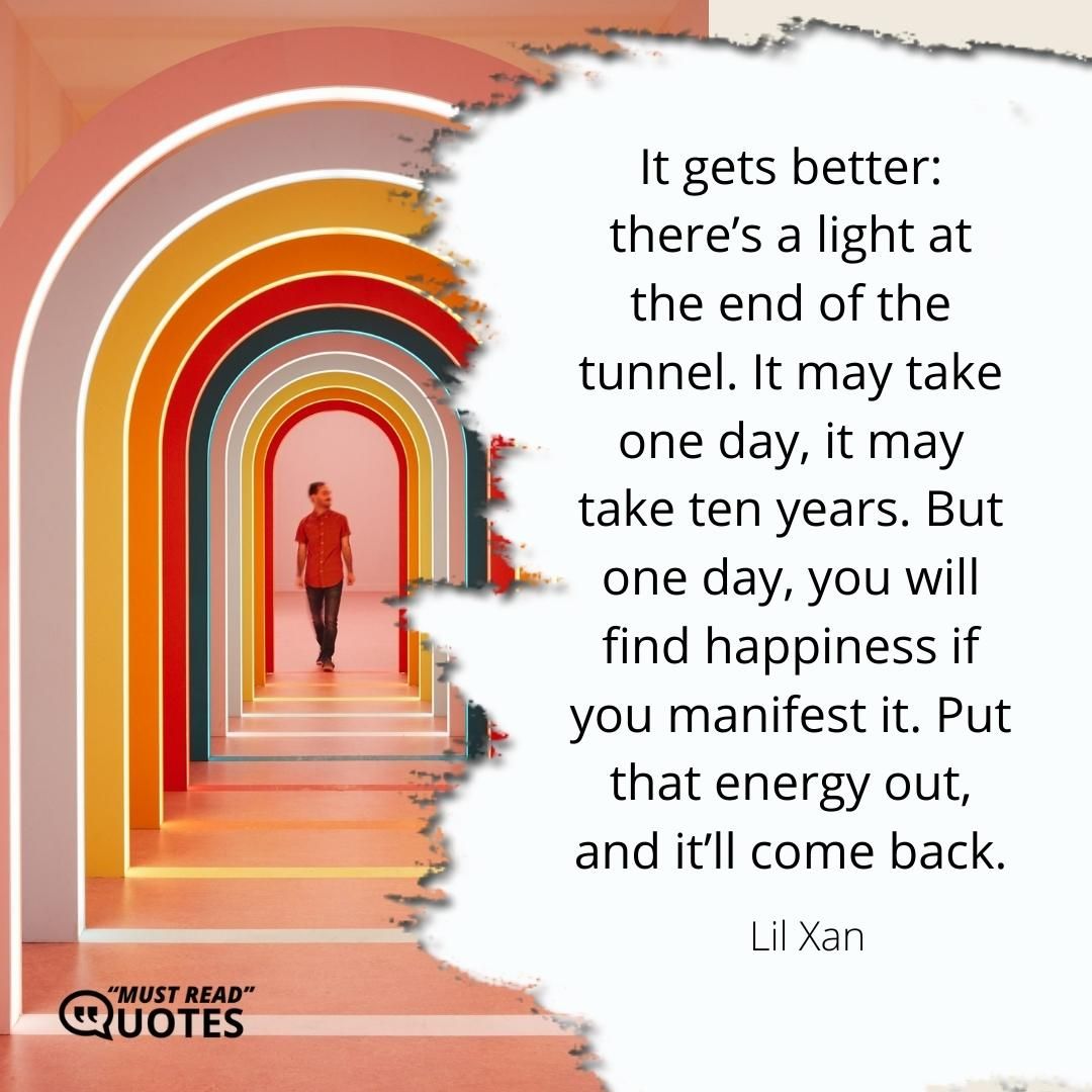 It gets better: there’s a light at the end of the tunnel. It may take one day, it may take ten years. But one day, you will find happiness if you manifest it. Put that energy out, and it’ll come back.