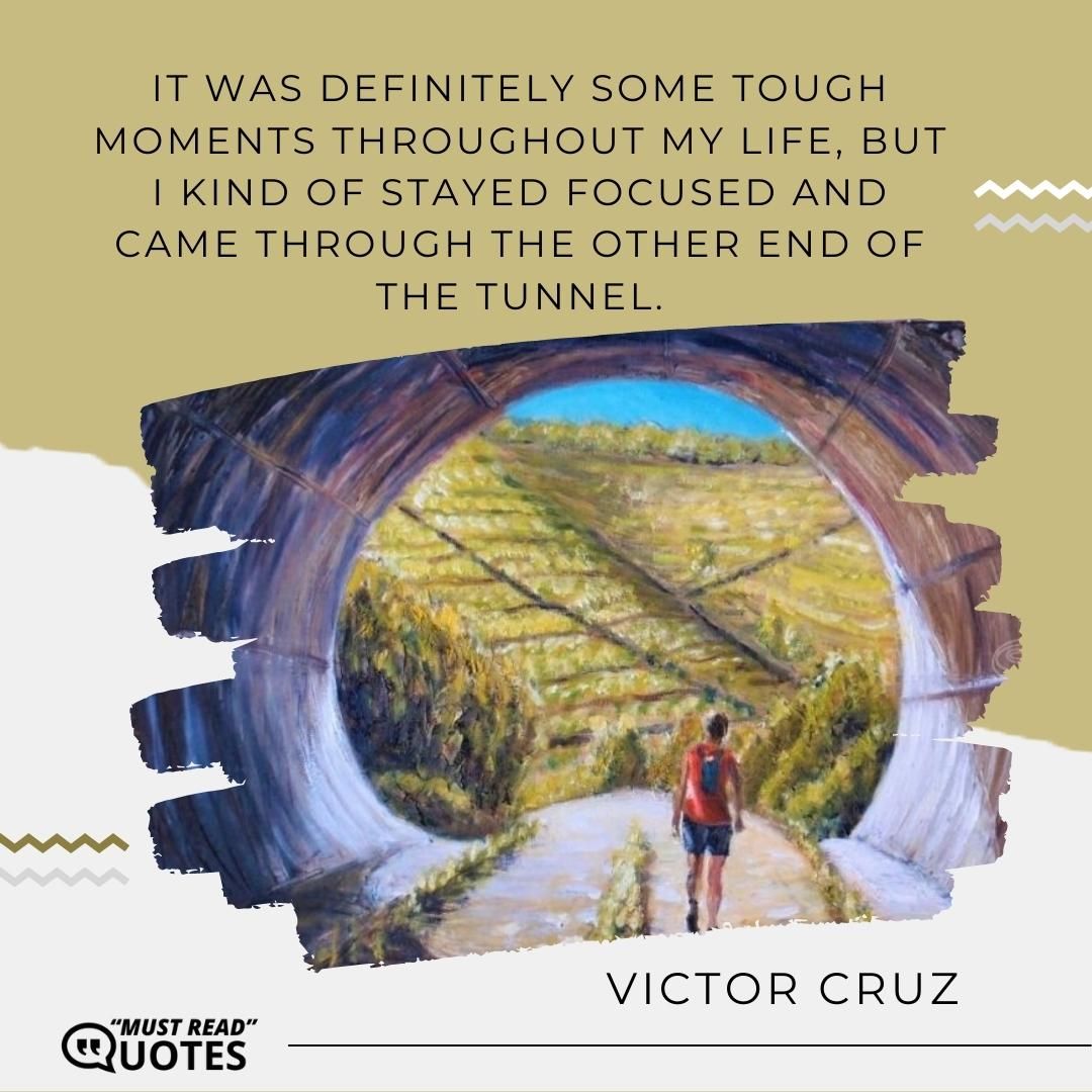 It was definitely some tough moments throughout my life, but I kind of stayed focused and came through the other end of the tunnel.