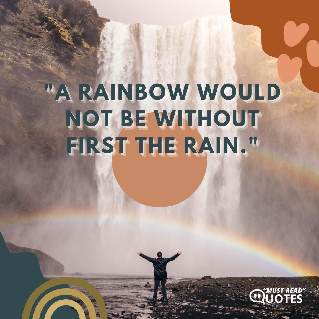 A rainbow would not be without first the rain.