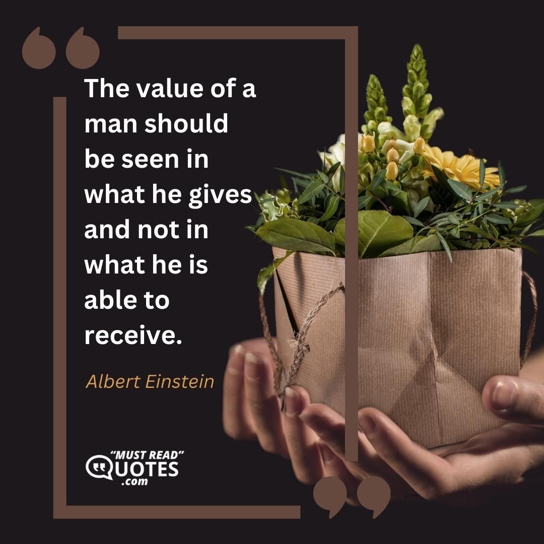 The value of a man should be seen in what he gives and not in what he is able to receive.