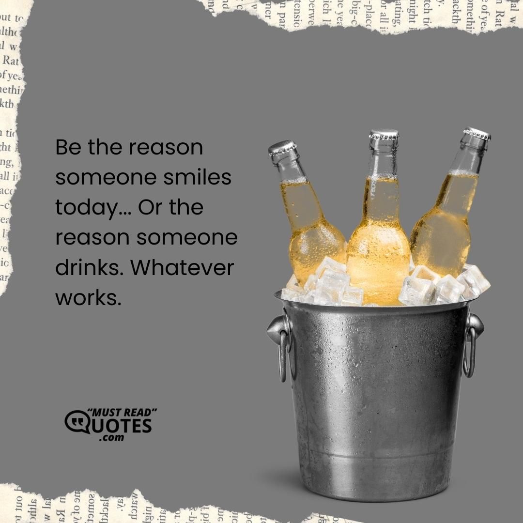 Be the reason someone smiles today... Or the reason someone drinks. Whatever works.
