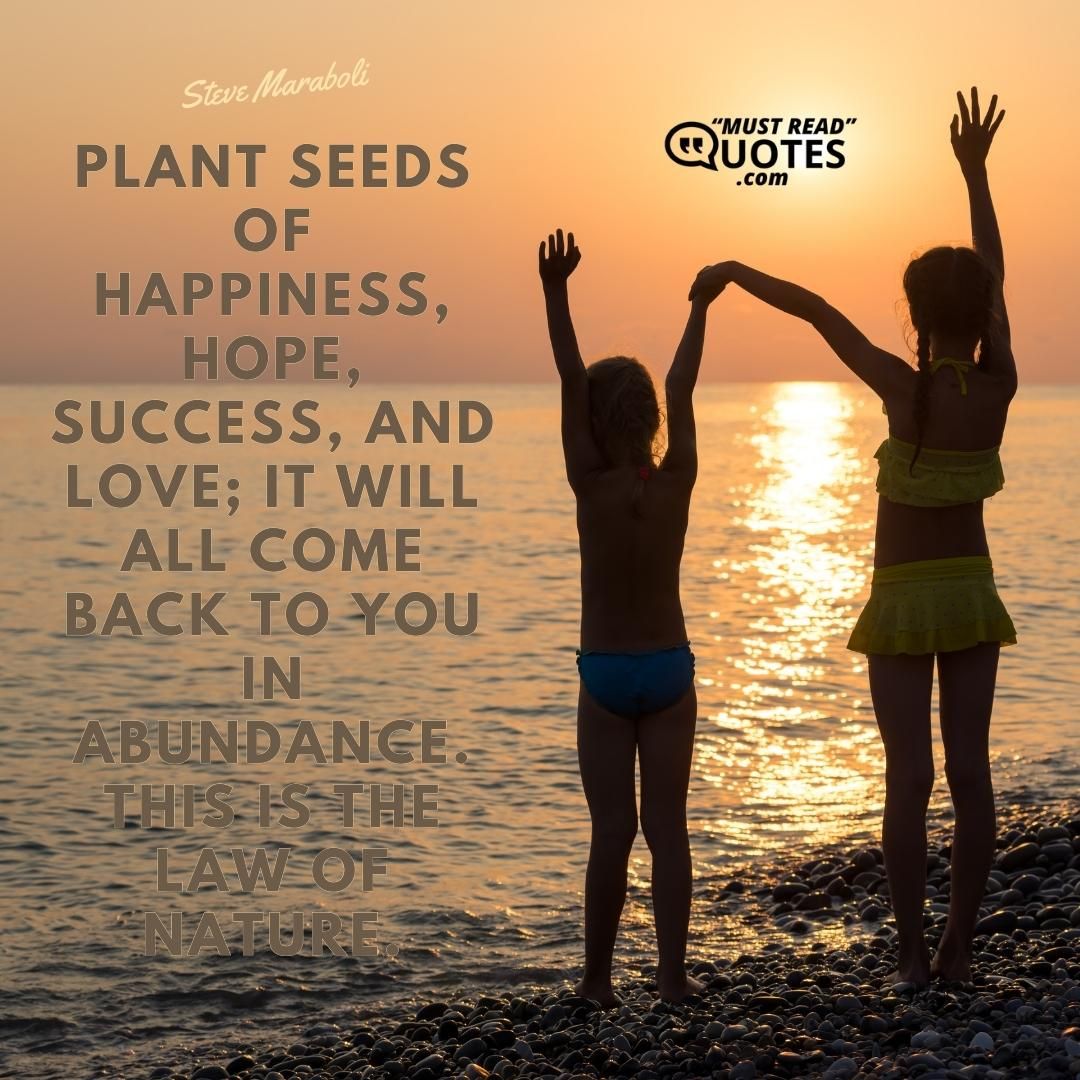 Plant seeds of happiness, hope, success, and love; it will all come back to you in abundance. This is the law of nature.