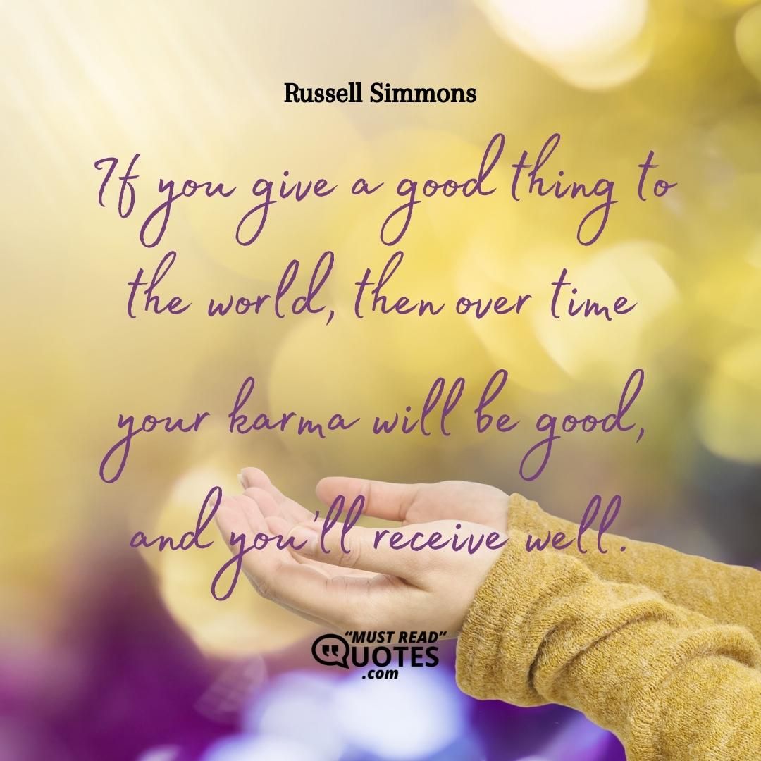 If you give a good thing to the world, then over time your karma will be good, and you’ll receive well.