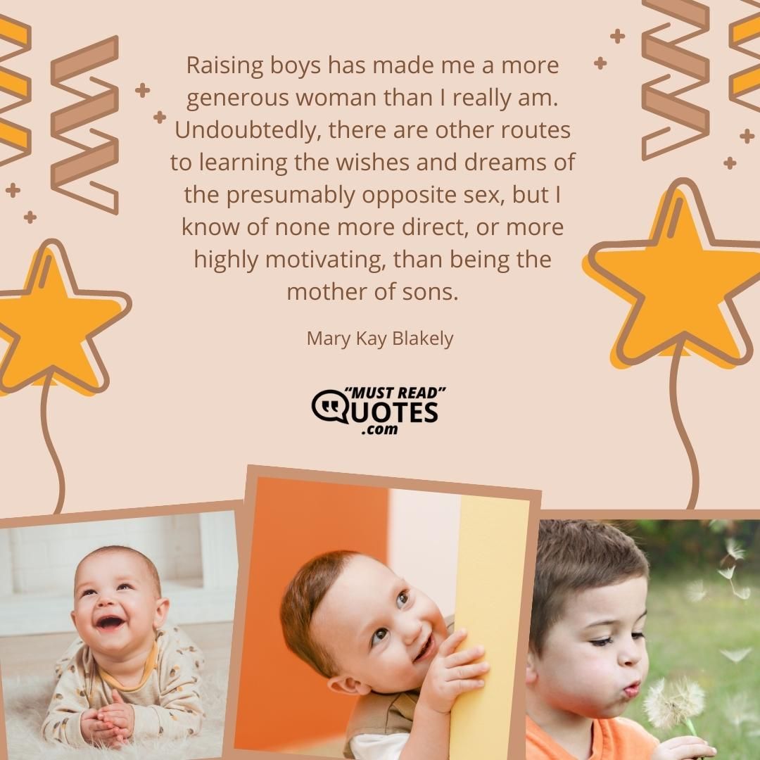Raising boys has made me a more generous woman than I really am. Undoubtedly, there are other routes to learning the wishes and dreams of the presumably opposite sex, but I know of none more direct, or more highly motivating, than being the mother of sons.