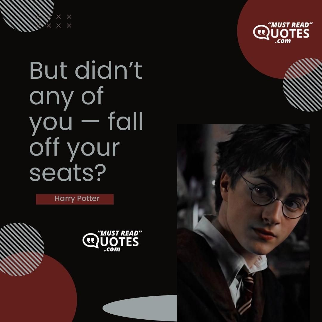 But didn’t any of you — fall off your seats?