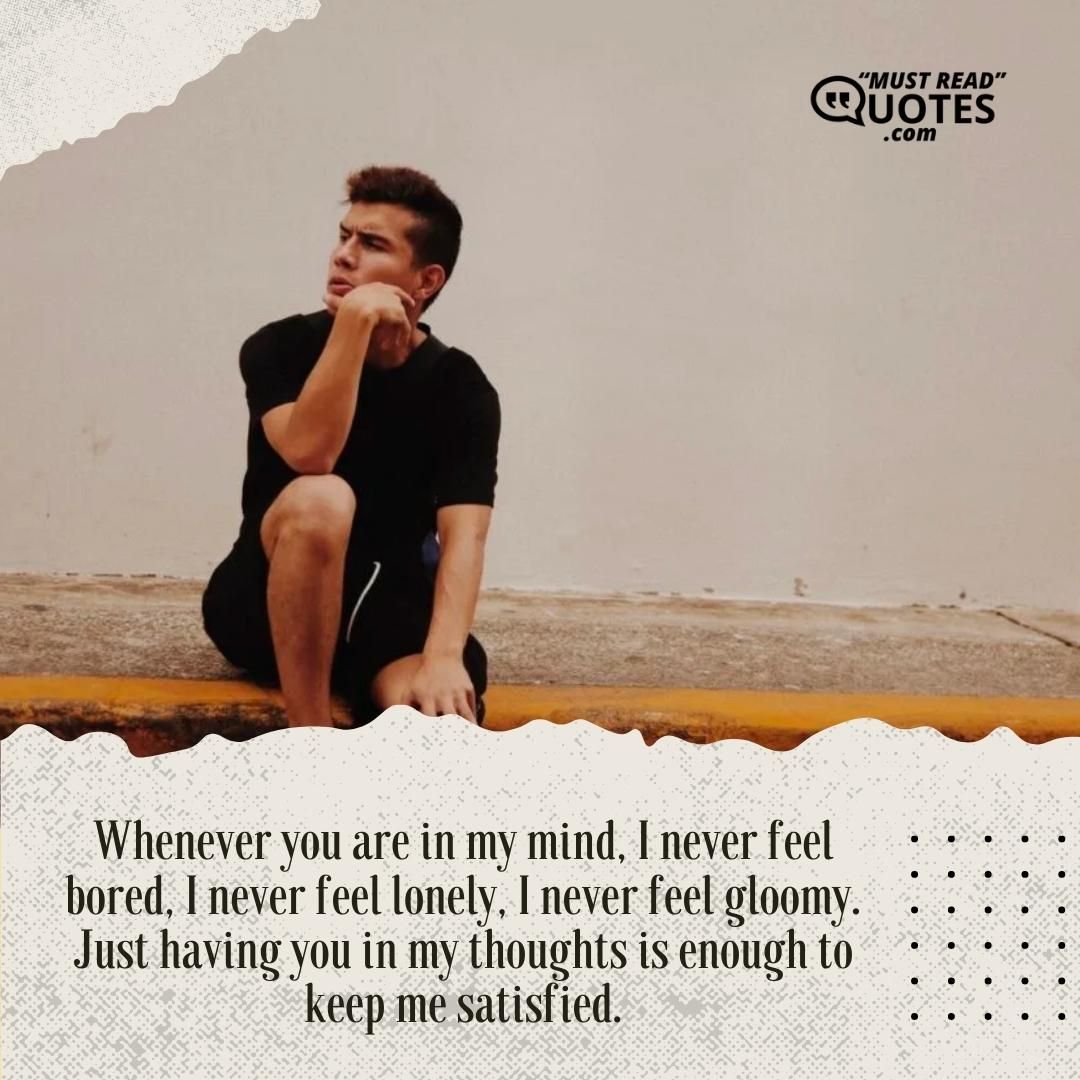 Whenever you are in my mind, I never feel bored, I never feel lonely, I never feel gloomy. Just having you in my thoughts is enough to keep me satisfied.