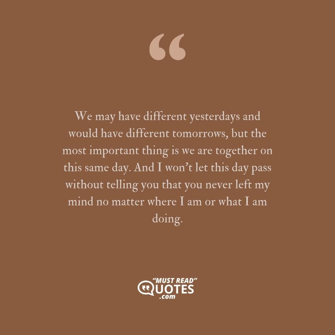 We may have different yesterdays and would have different tomorrows, but the most important thing is we are together on this same day. And I won’t let this day pass without telling you that you never left my mind no matter where I am or what I am doing.