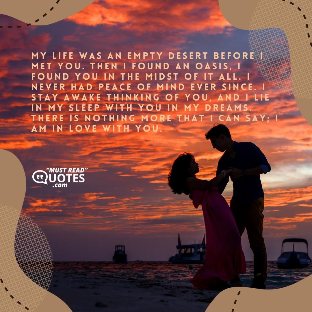 My life was an empty desert before I met you. Then I found an oasis, I found you in the midst of it all. I never had peace of mind ever since. I stay awake thinking of you, and I lie in my sleep with you in my dreams. There is nothing more that I can say; I am in love with you.