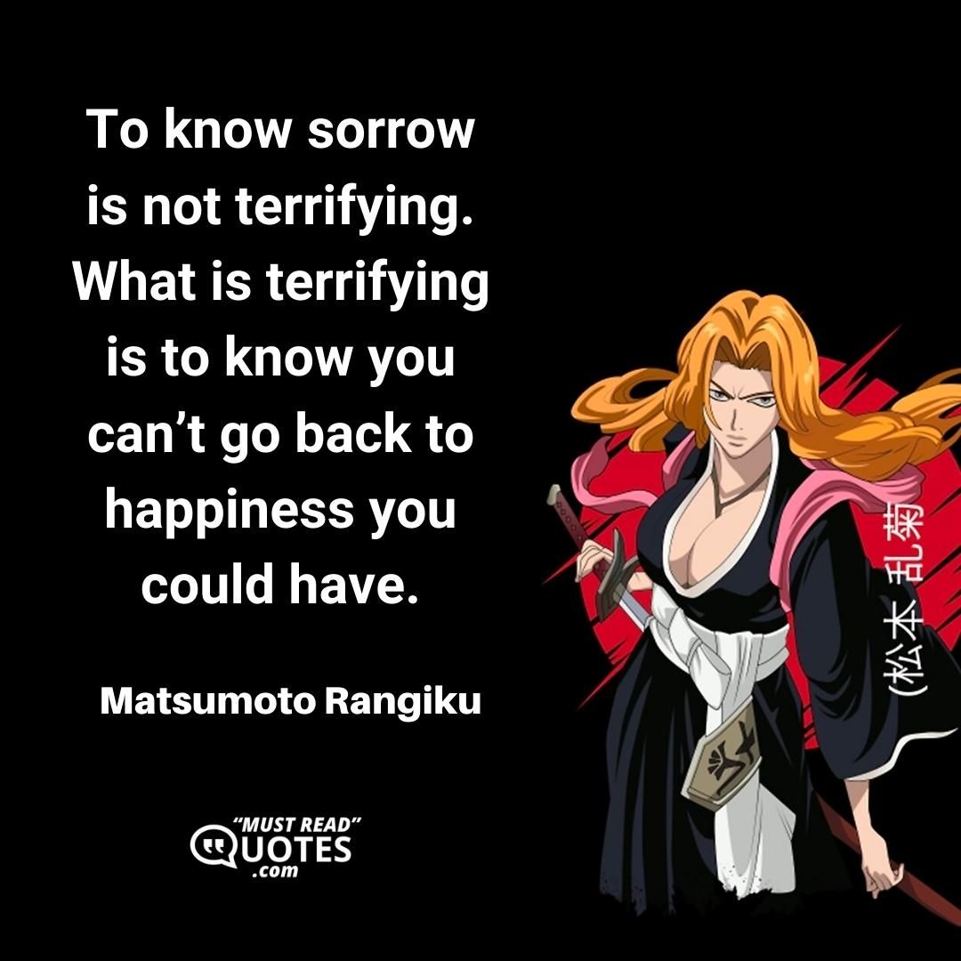 To know sorrow is not terrifying. What is terrifying is to know you can’t go back to happiness you could have.