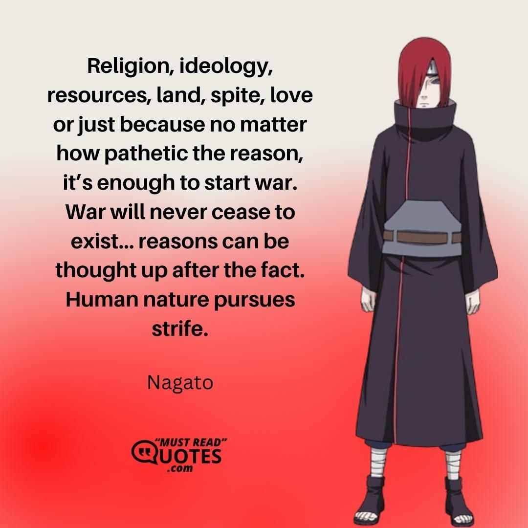 Religion, ideology, resources, land, spite, love or just because no matter how pathetic the reason, it’s enough to start war. War will never cease to exist… reasons can be thought up after the fact. Human nature pursues strife.