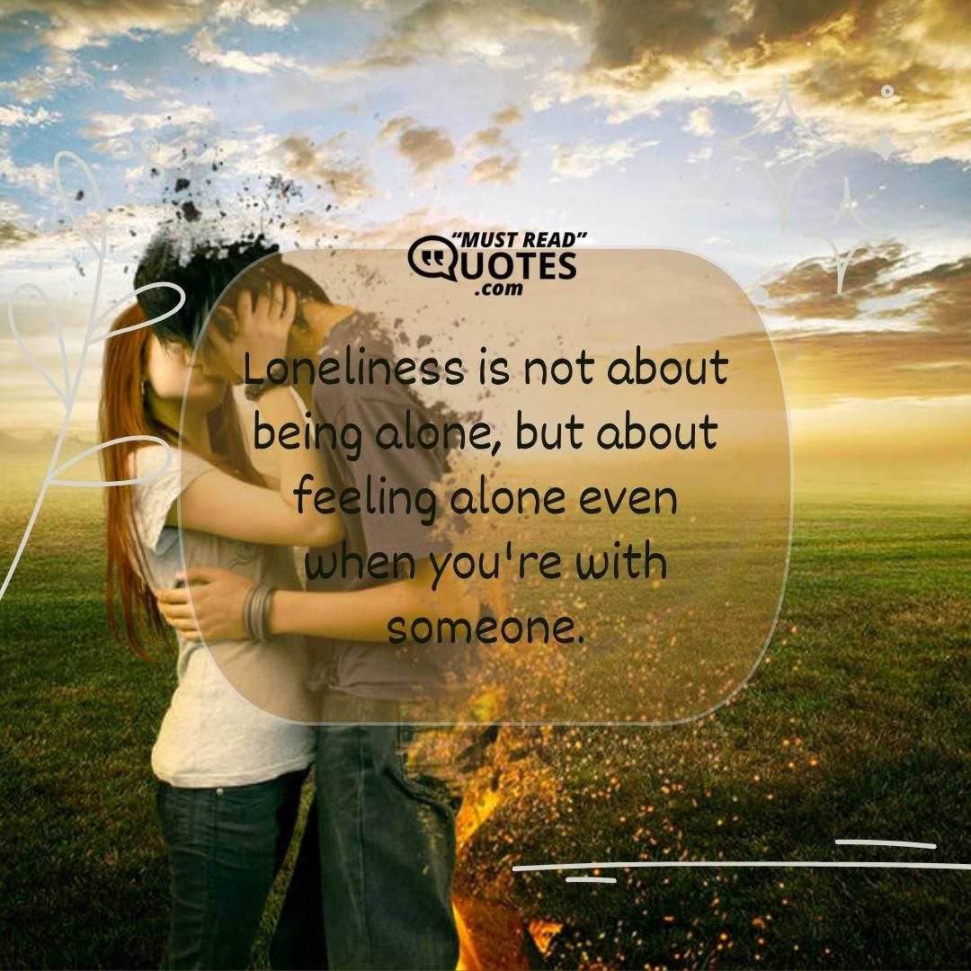 Loneliness is not about being alone, but about feeling alone even when you're with someone.