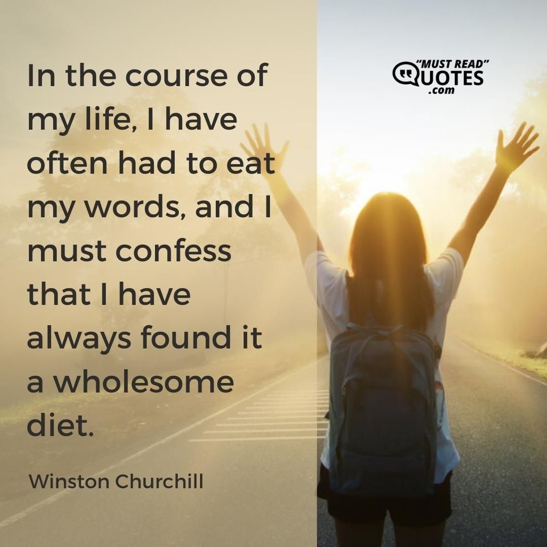 In the course of my life, I have often had to eat my words, and I must confess that I have always found it a wholesome diet.