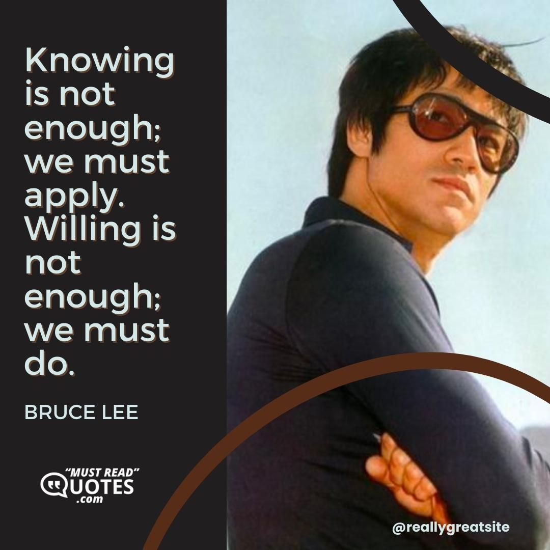 Knowing is not enough; we must apply. Willing is not enough; we must do.