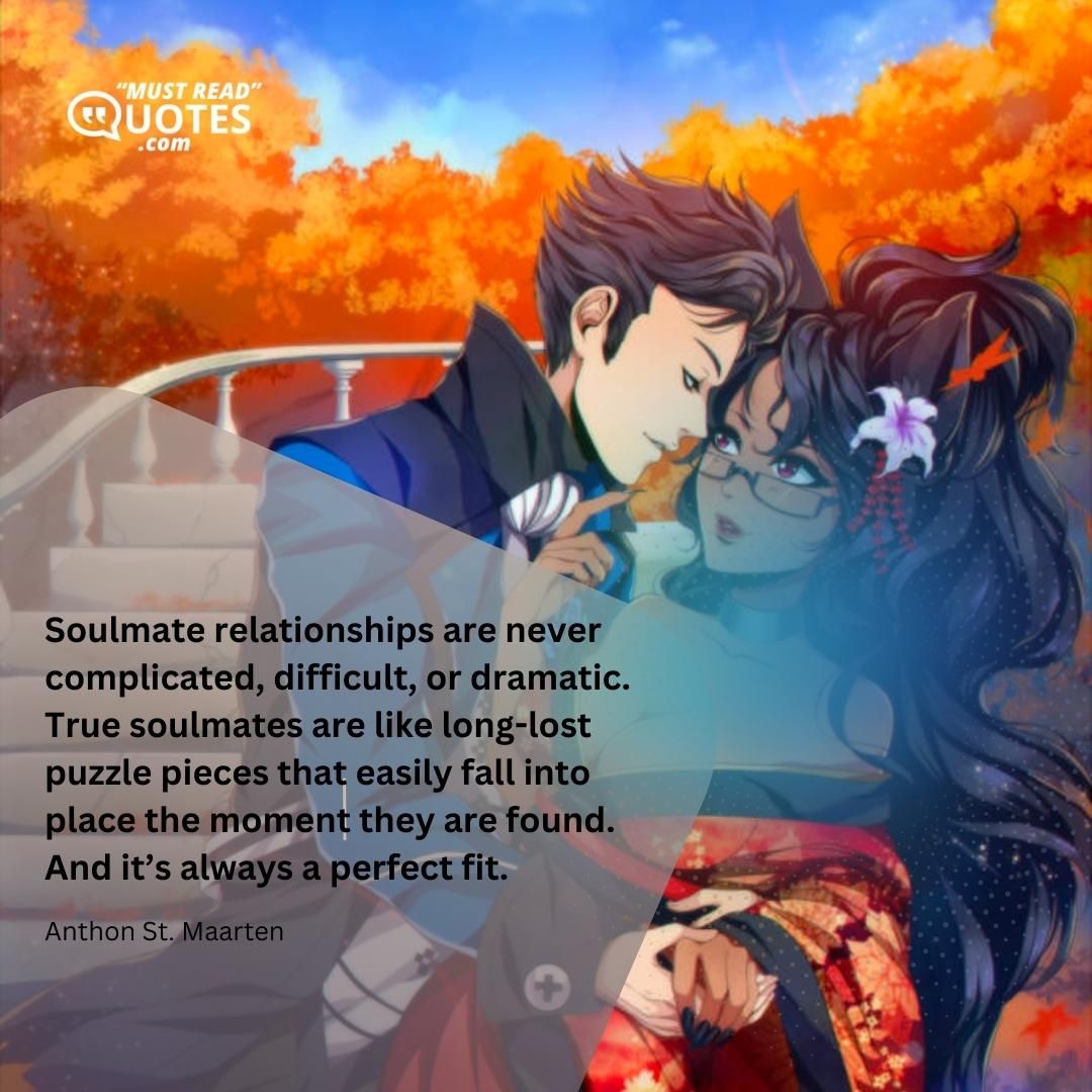 Soulmate relationships are never complicated, difficult, or dramatic. True soulmates are like long-lost puzzle pieces that easily fall into place the moment they are found. And it’s always a perfect fit.