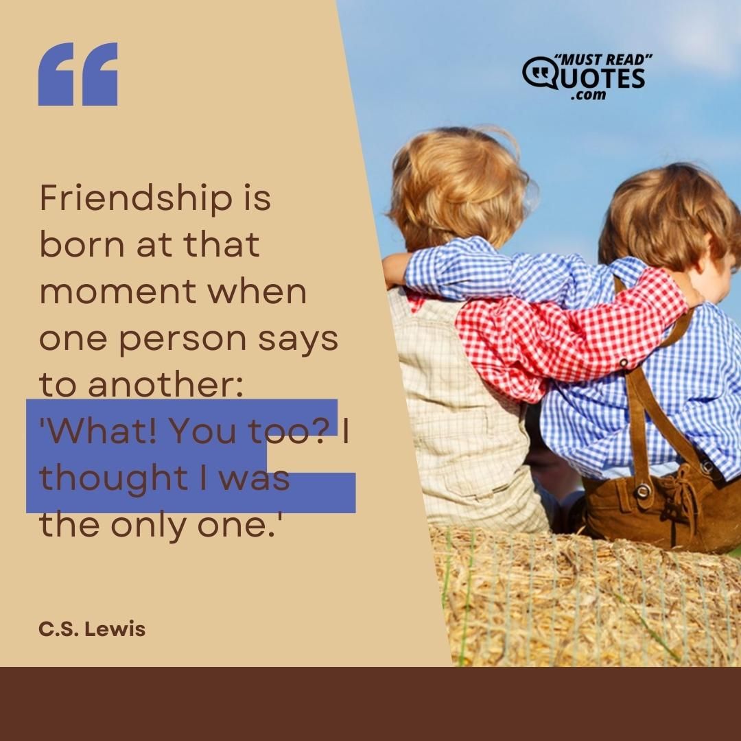 Friendship is born at that moment when one person says to another: 'What! You too? I thought I was the only one.'
