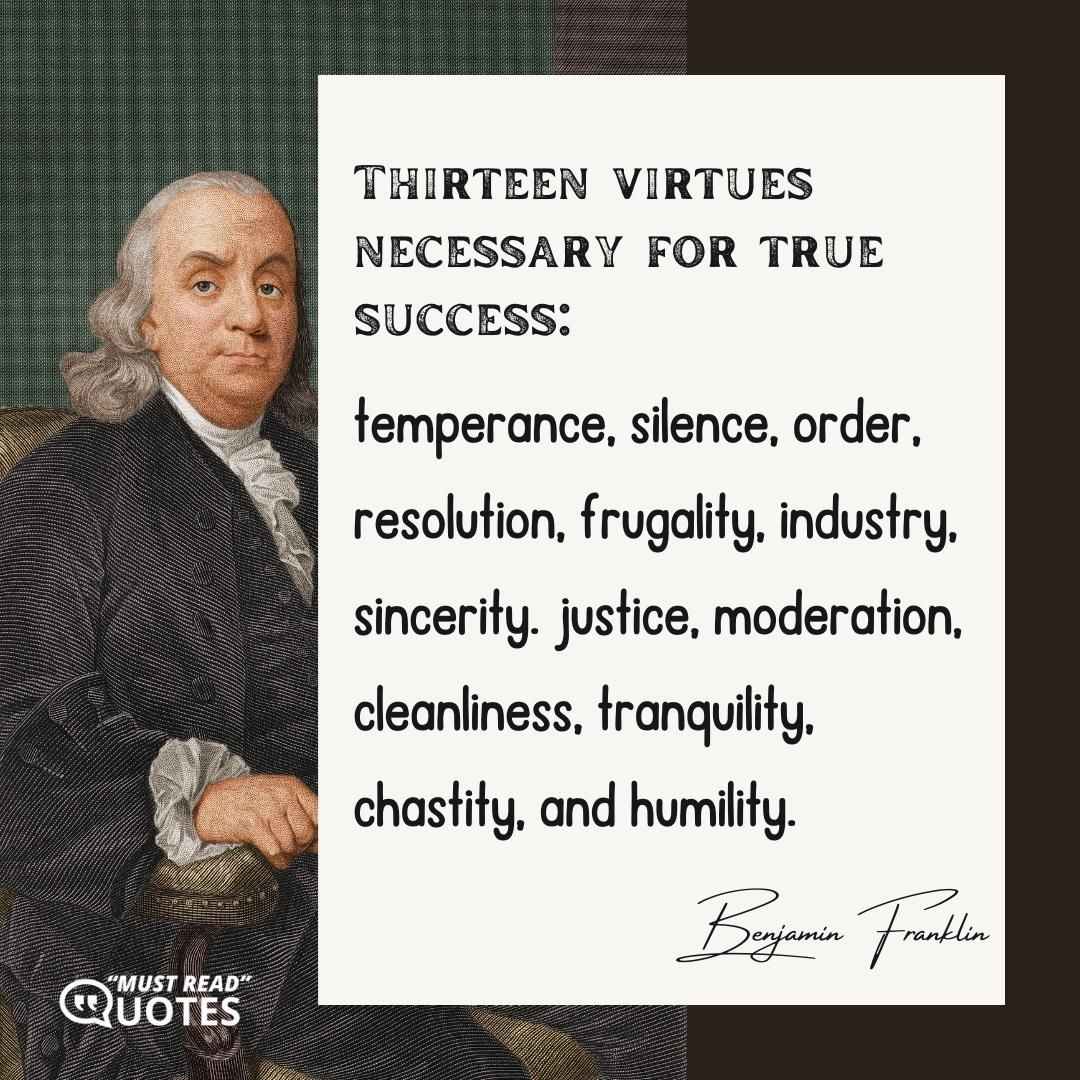 Thirteen virtues necessary for true success: temperance, silence, order, resolution, frugality, industry, sincerity. justice, moderation, cleanliness, tranquility, chastity, and humility.