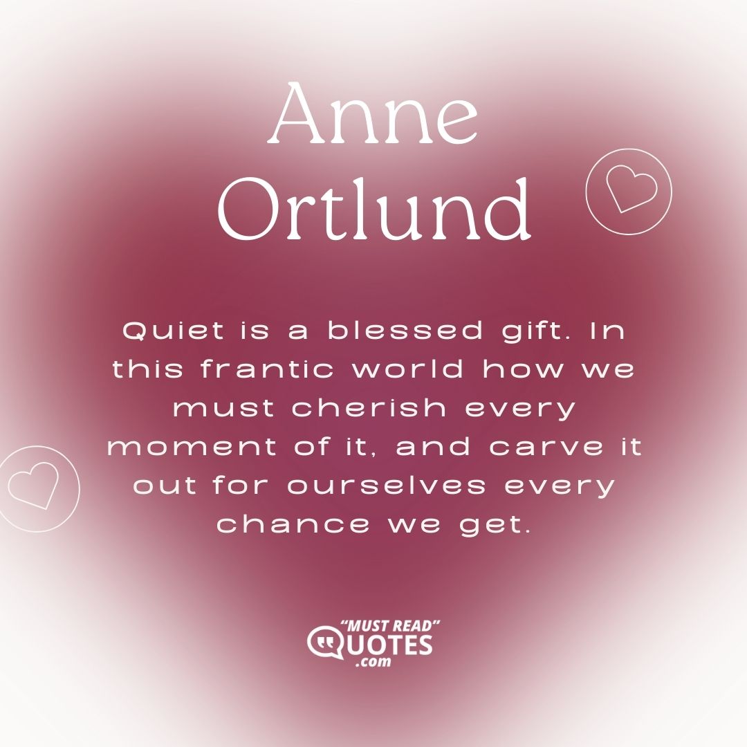 Quiet is a blessed gift. In this frantic world how we must cherish every moment of it, and carve it out for ourselves every chance we get.