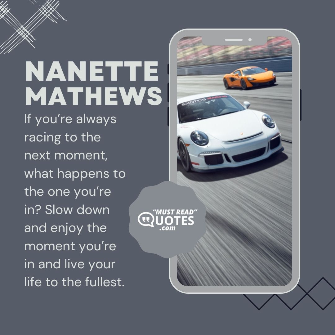 If you’re always racing to the next moment, what happens to the one you’re in? Slow down and enjoy the moment you’re in and live your life to the fullest.