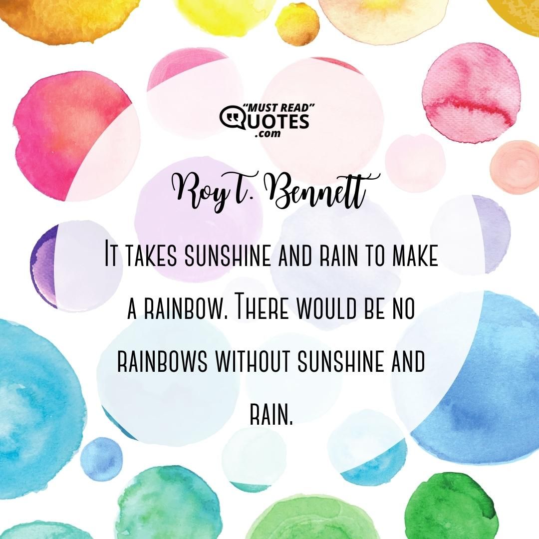 It takes sunshine and rain to make a rainbow. There would be no rainbows without sunshine and rain.