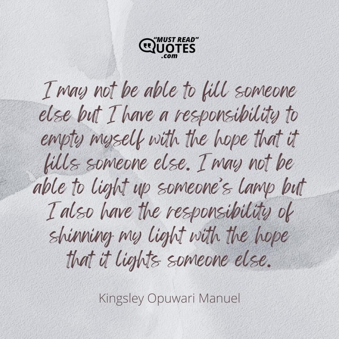 I may not be able to fill someone else but I have a responsibility to empty myself with the hope that it fills someone else. I may not be able to light up someone’s lamp but I also have the responsibility of shinning my light with the hope that it lights someone else.