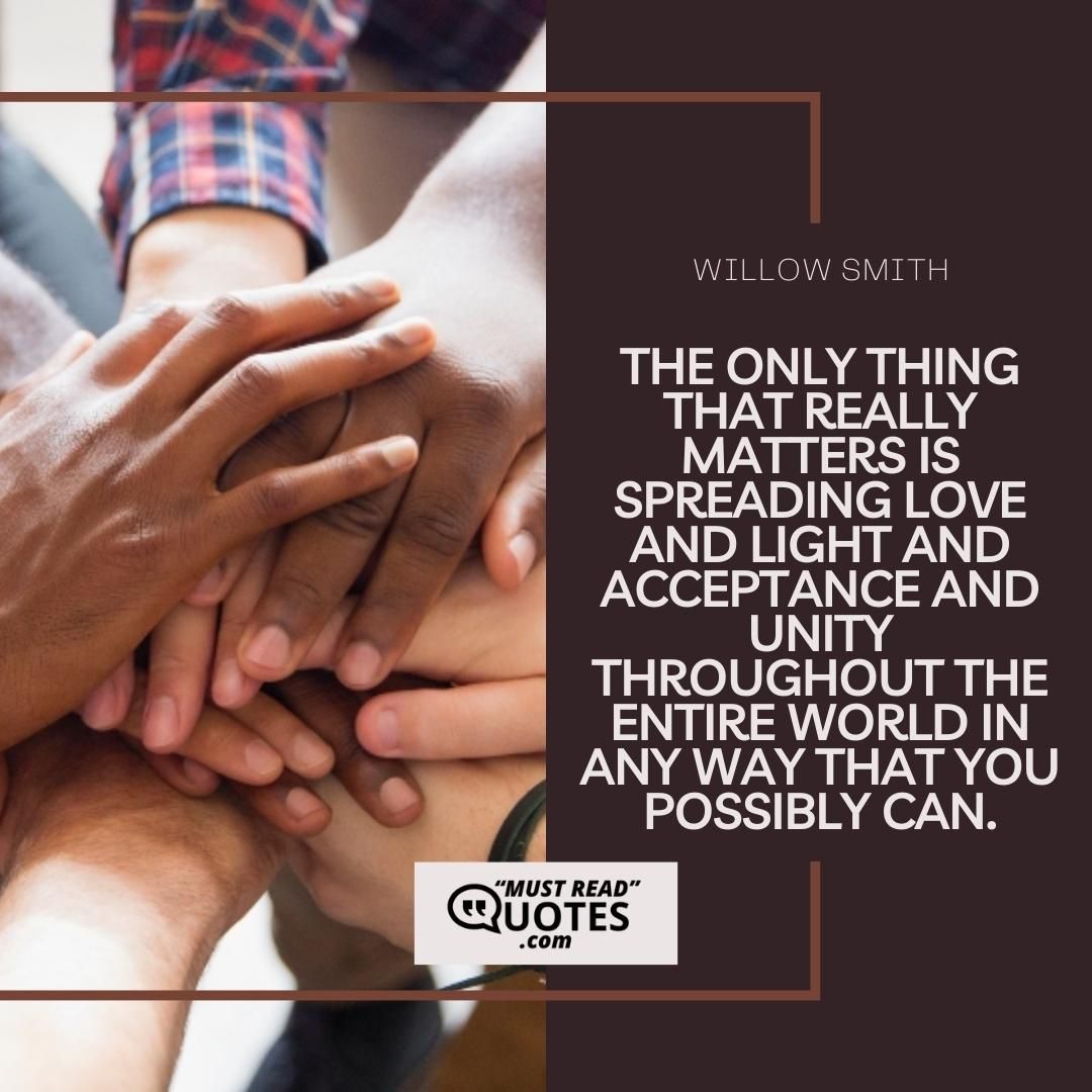 The only thing that really matters is spreading love and light and acceptance and unity throughout the entire world in any way that you possibly can.