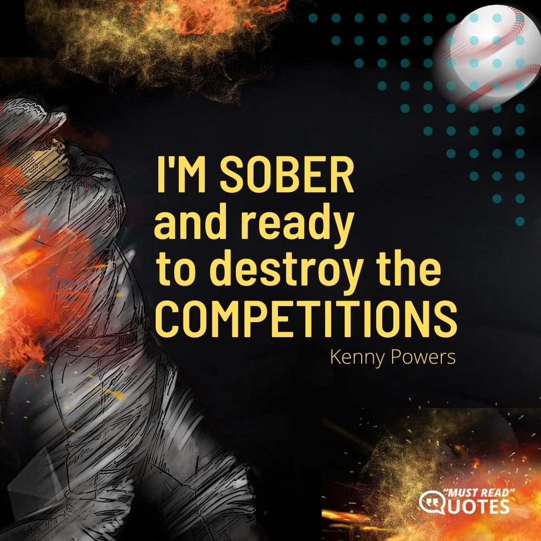 I’m sober and ready to destroy the competitions.