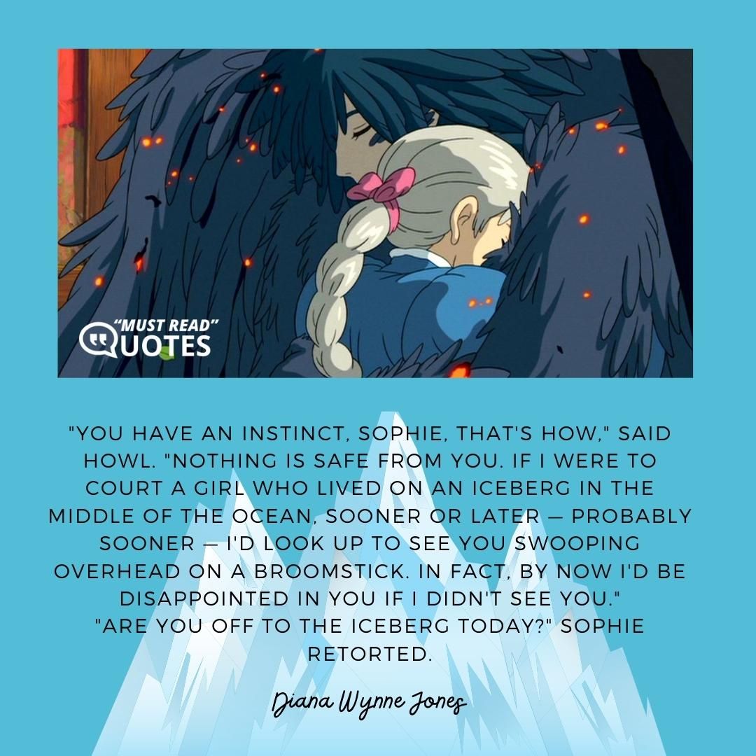 "You have an instinct, Sophie, that's how," said Howl. "Nothing is safe from you. If I were to court a girl who lived on an iceberg in the middle of the ocean, sooner or later — probably sooner — I'd look up to see you swooping overhead on a broomstick. In fact, by now I'd be disappointed in you if I didn't see you." "Are you off to the iceberg today?" Sophie retorted.