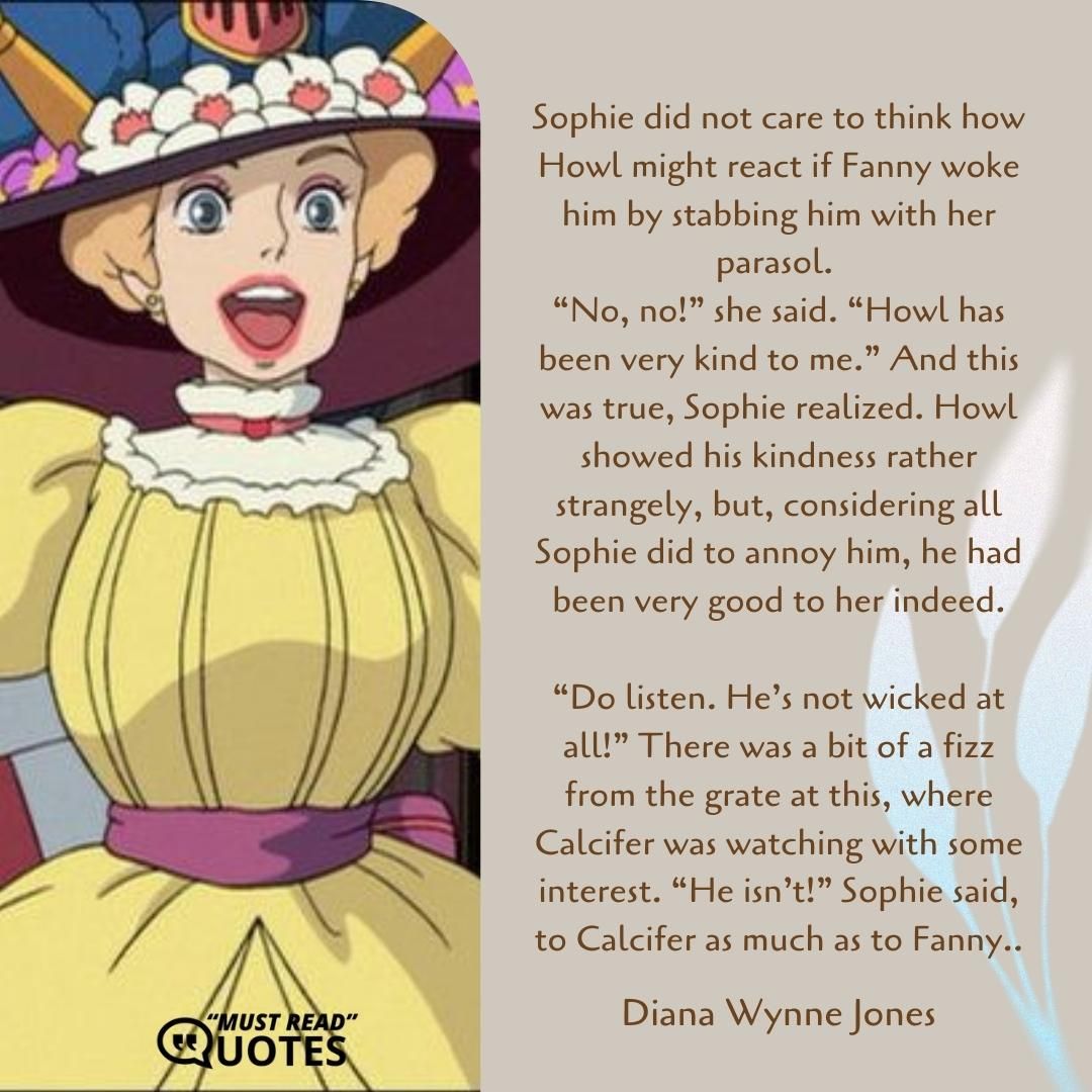 Sophie did not care to think how Howl might react if Fanny woke him by stabbing him with her parasol. “No, no!” she said. “Howl has been very kind to me.” And this was true, Sophie realized. Howl showed his kindness rather strangely, but, considering all Sophie did to annoy him, he had been very good to her indeed. “Do listen. He’s not wicked at all!” There was a bit of a fizz from the grate at this, where Calcifer was watching with some interest. “He isn’t!” Sophie said, to Calcifer as much as to Fanny..