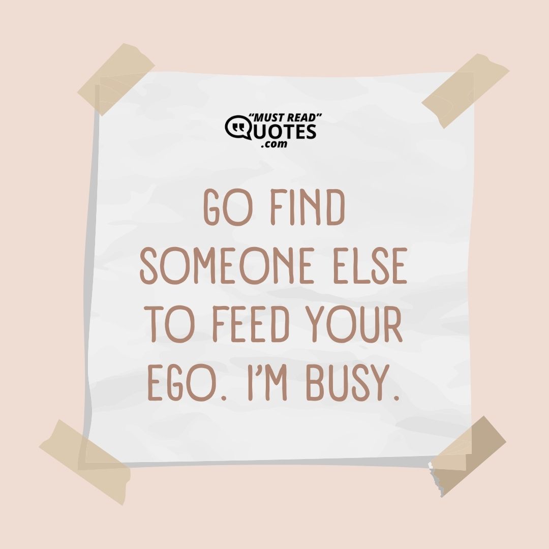 Go find someone else to feed your ego. I’m busy.