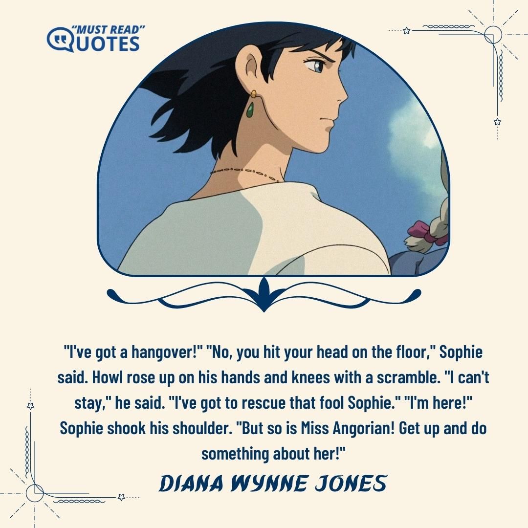 "I've got a hangover!" "No, you hit your head on the floor," Sophie said. Howl rose up on his hands and knees with a scramble. "I can't stay," he said. "I've got to rescue that fool Sophie." "I'm here!" Sophie shook his shoulder. "But so is Miss Angorian! Get up and do something about her!"