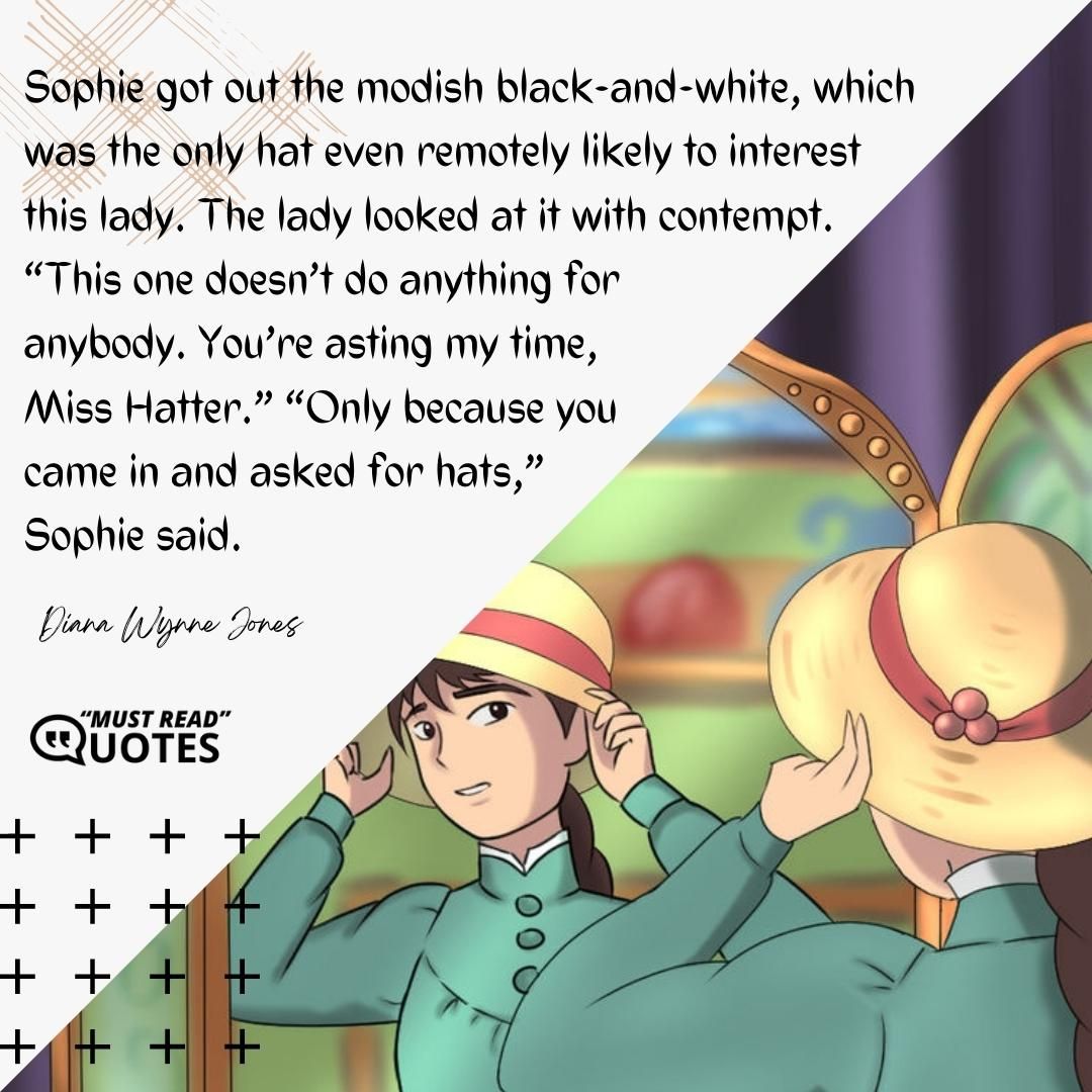 Sophie got out the modish black-and-white, which was the only hat even remotely likely to interest this lady. The lady looked at it with contempt. “This one doesn’t do anything for anybody. You’re wasting my time, Miss Hatter.” “Only because you came in and asked for hats,” Sophie said.
