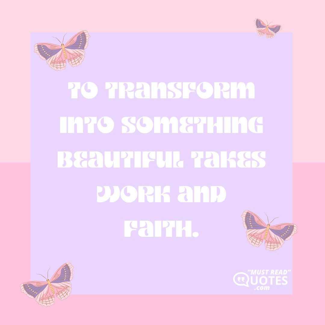 To transform into something beautiful takes work and faith.