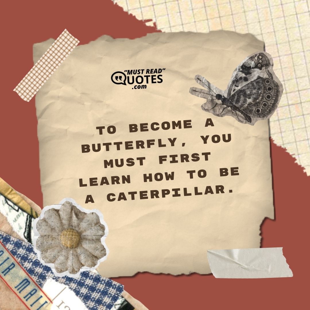 To become a butterfly, you must first learn how to be a caterpillar.