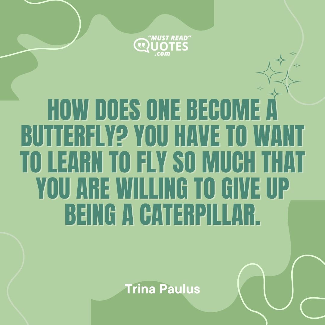 How does one become a butterfly? You have to want to learn to fly so much that you are willing to give up being a caterpillar.