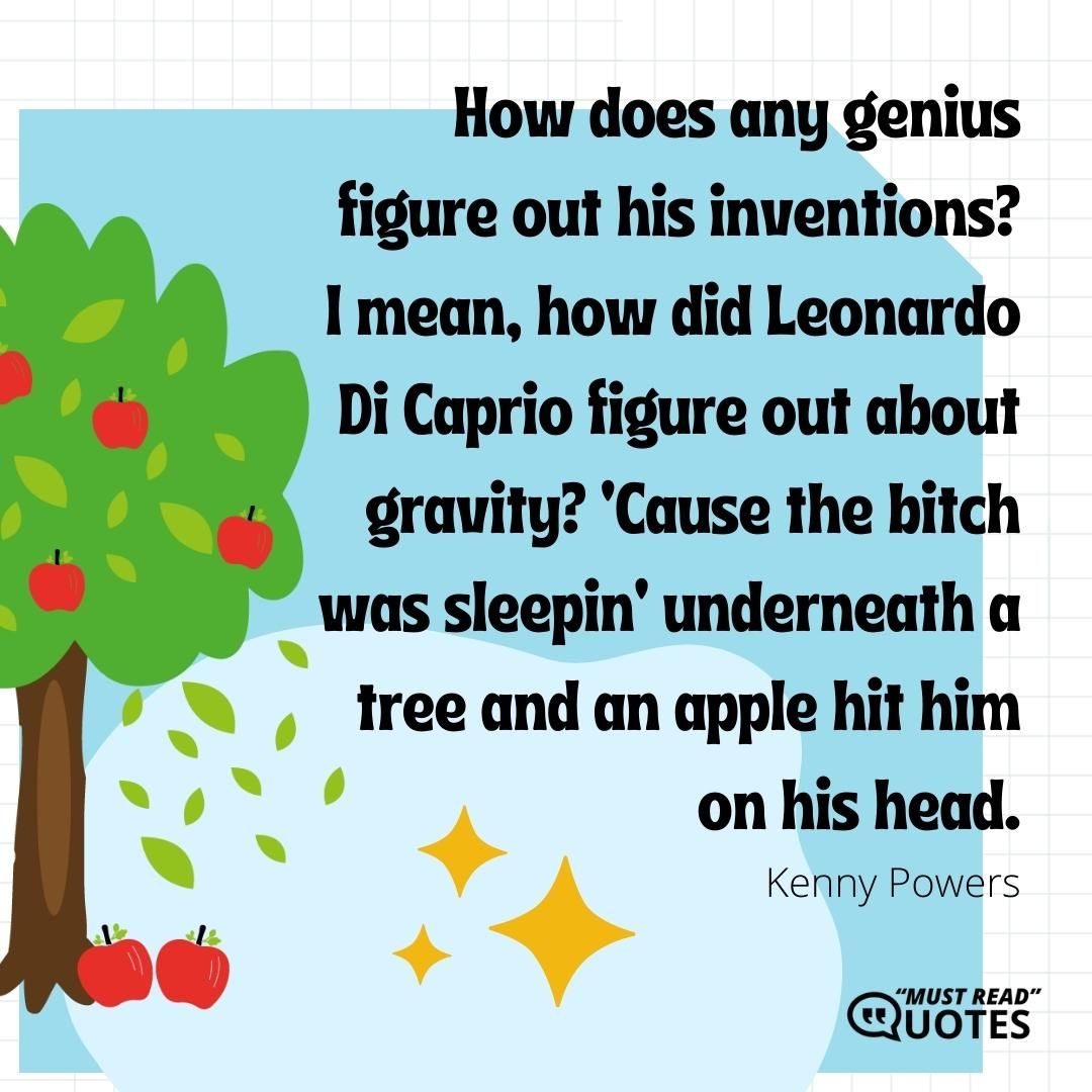 How does any genius figure out his inventions? I mean, how did Leonardo Di Caprio figure out about gravity? ‘Cause the b**ch was sleepin’ underneath a tree and an apple hit him on his head.